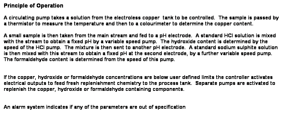 Text Box: Principle of Operation
A circulating pump takes a solution from the electroless copper  tank to be controlled.  The sample is passed by a thermistor to measure the temperature and then to a colourimeter to determine the copper content.  
A small sample is then taken from the main stream and fed to a pH electrode.  A standard HCl solution is mixed with the stream to obtain a fixed pH by a variable speed pump.  The hydroxide content is determined by the speed of the HCl pump.  The mixture is then sent to another pH electrode.  A standard sodium sulphite solution is then mixed with this stream to obtain a fixed pH at the second electrode, by a further variable speed pump.  The formaldehyde content is determined from the speed of this pump.  
 
If the copper, hydroxide or formaldehyde concentrations are below user defined limits the controller activates electrical outputs to feed fresh replenishment chemistry to the process tank.  Separate pumps are activated to replenish the copper, hydroxide or formaldehyde containing components. 
 
An alarm system indicates if any of the parameters are out of specification
 
