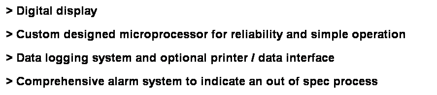 Text Box: > Digital display
> Custom designed microprocessor for reliability and simple operation
> Data logging system and optional printer / data interface
> Comprehensive alarm system to indicate an out of spec process 
