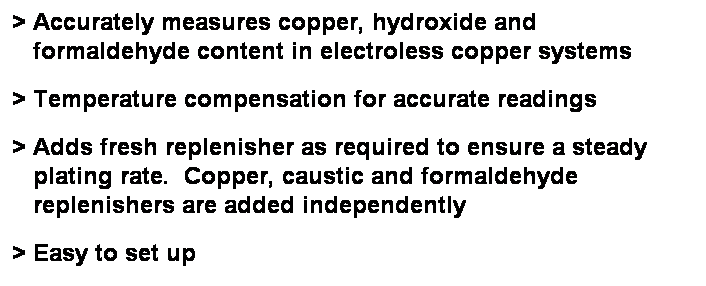 Text Box: > Accurately measures copper, hydroxide and
   formaldehyde content in electroless copper systems
> Temperature compensation for accurate readings
> Adds fresh replenisher as required to ensure a steady
   plating rate.  Copper, caustic and formaldehyde
   replenishers are added independently
> Easy to set up 
