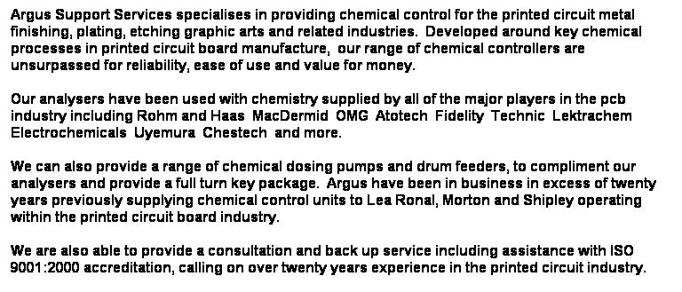 Text Box: Argus Support Services specialises in providing chemical control for the printed circuit metal finishing, plating, etching graphic arts and related industries.  Developed around key chemical processes in printed circuit board manufacture,  our range of chemical controllers are unsurpassed for reliability, ease of use and value for money.
Our analysers have been used with chemistry supplied by all of the major players in the pcb industry including Rohm and Haas  MacDermid  OMG  Atotech  Fidelity  Technic  Lektrachem Electrochemicals  Uyemura  Chestech  and more.
We can also provide a range of chemical dosing pumps and drum feeders, to compliment our analysers and provide a full turn key package.  Argus have been in business in excess of twenty years previously supplying chemical control units to Lea Ronal, Morton and Shipley operating within the printed circuit board industry.
We are also able to provide a consultation and back up service including assistance with ISO 9001:2000 accreditation, calling on over twenty years experience in the printed circuit industry.
Further information on our control units can be found on this site.  If you would like more information please click here to send us an e-mail or see our contacts page.
 
